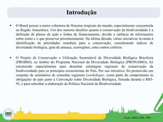 Introdução
 O Brasil possui a maior cobertura de florestas tropicais do mundo, especialmente concentrada
na Região Amazônica. Um dos maiores desafios quanto à conservação da biodiversidade é a
definição de planos de ação e linhas de financiamento, devido a carência de informações
sobre como e o que preservar prioritariamente. Na última década, várias iniciativas levaram à
identificação de prioridades mundiais para a conservação, considerando índices de
diversidade biológica, grau de ameaça, ecorregiões, entre outros critérios.
 O Projeto de Conservação e Utilização Sustentável da Diversidade Biológica Brasileira
(PROBIO), no âmbito do Programa Nacional da Diversidade Biológica (PRONABIO), foi
estruturado especialmente para desenhar estratégias regionais de conservação da
biodiversidade para os principais ecossistemas do País. Por sua iniciativa, foi promovido um
conjunto de seminários de consultas regionais (workshops), como parte do cumprimento às
obrigações do país junto à Convenção sobre Diversidade Biológica, firmada durante a RIO-
92, e para subsidiar a elaboração da Política Nacional de Biodiversidade.
Fonte: MMA/SBF, 2002.
 