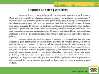 Além de fornecer parte substancial dos alimentos consumidos no Planeta, a
Zona Marinha responde por diversos recursos minerais, com destaque para o petróleo. A
biodiversidade dos oceanos é enorme e ainda pouco investigada. Contudo, é mundialmente
reconhecida a ameaça que paira sobre as tartarugas marinhas e os mamíferos, com destaque
para certas espécies de baleias. Os acidentes ambientais, principalmente com produtos
químicos e petroquímicos embarcados, representam, também, ameaças constantes tanto
para os oceanos como para as áreas costeiras. Um dos principais problemas ambientais que
molestam as aves é a poluição das águas costeiras por petróleo, seus derivados e material
plástico.
Alguns setores da produção, como o químico e o petroquímico (de alto risco
ambiental), pela dependência de abastecimento marítimo de matérias-primas, alocam- se
prioritariamente à beira-mar. O setor petrolífero possui muitas de suas instalações (de
produção, transporte, tancagem e processamento) em localidades litorâneas. A poluição por
óleo, em suas formas crônicas e agudas, é apontada como fator de risco, especialmente em
áreas de ecossistemas sensíveis em áreas abrigadas. Somem-se, ainda, atividades
portuárias, estaleiros, unidades de processamento de celulose e de vários minérios para
exportação, e chega-se à conclusão que uma quantidade significativa de equipamentos de
alto potencial de risco e impacto ambiental no Brasil tem por suporte espacial a zona
costeira.
Impacto do setor petrolífero
Fonte: MMA/SBF, 2002.
 