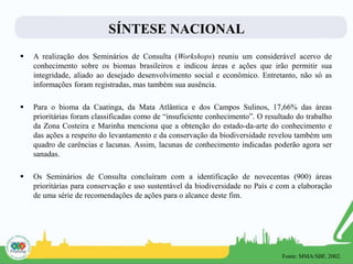 SÍNTESE NACIONAL
 A realização dos Seminários de Consulta (Workshops) reuniu um considerável acervo de
conhecimento sobre os biomas brasileiros e indicou áreas e ações que irão permitir sua
integridade, aliado ao desejado desenvolvimento social e econômico. Entretanto, não só as
informações foram registradas, mas também sua ausência.
 Para o bioma da Caatinga, da Mata Atlântica e dos Campos Sulinos, 17,66% das áreas
prioritárias foram classificadas como de “insuficiente conhecimento”. O resultado do trabalho
da Zona Costeira e Marinha menciona que a obtenção do estado-da-arte do conhecimento e
das ações a respeito do levantamento e da conservação da biodiversidade revelou também um
quadro de carências e lacunas. Assim, lacunas de conhecimento indicadas poderão agora ser
sanadas.
 Os Seminários de Consulta concluíram com a identificação de novecentas (900) áreas
prioritárias para conservação e uso sustentável da biodiversidade no País e com a elaboração
de uma série de recomendações de ações para o alcance deste fim.
Fonte: MMA/SBF, 2002.
 