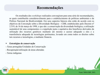 Recomendações
Os resultados dos workshops realizados convergiram para uma série de recomendações,
as quais contribuirão consideravelmente para o estabelecimento de políticas ambientais e da
Política Nacional da Biodiversidade. Em seus aspectos básicos elas estão de acordo com os
objetivos da Convenção sobre a Diversidade Biológica – CDB, estabelecidos pelo Decreto nº
2.519, de 16 de março de 1998, e que são: a conservação da diversidade biológica, a utilização
sustentável de seus componentes e a repartição justa e equitativa dos benefícios derivados da
utilização dos recursos genéticos mediante até mesmo o acesso adequado a eles e a
transferência adequada de tecnologias pertinentes, levando em conta todos os direitos sobre
tais recursos e tecnologias, e mediante financia.
 Estratégias de conservação
- Áreas protegidas/Unidades de Conservação
- Recuperação/utilização de áreas alteradas
- Terras indígenas
Fonte: MMA/SBF, 2002.
 