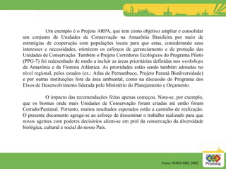 Um exemplo é o Projeto ARPA, que tem como objetivo ampliar e consolidar
um conjunto de Unidades de Conservação na Amazônia Brasileira por meio de
estratégias de cooperação com populações locais para que estas, considerando seus
interesses e necessidades, otimizem os esforços de gerenciamento e de proteção das
Unidades de Conservação. Também o Projeto Corredores Ecológicos do Programa Piloto
(PPG-7) foi redesenhado de modo a incluir as áreas prioritárias definidas nos workshops
da Amazônia e da Floresta Atlântica. As prioridades estão sendo também adotadas no
nível regional, pelos estados (ex.: Atlas de Pernambuco, Projeto Paraná Biodiversidade)
e por outras instituições fora da área ambiental, como na discussão do Programa dos
Eixos de Desenvolvimento liderada pelo Ministério do Planejamento e Orçamento.
O impacto das recomendações feitas apenas começou. Nota-se, por exemplo,
que os biomas onde mais Unidades de Conservação foram criadas até então foram
Cerrado/Pantanal. Portanto, muitos resultados esperados estão a caminho de realização.
O presente documento agrega-se ao esforço de disseminar o trabalho realizado para que
novos agentes com poderes decisórios aliem-se em prol da conservação da diversidade
biológica, cultural e social do nosso País.
Fonte: MMA/SBF, 2002.
 
