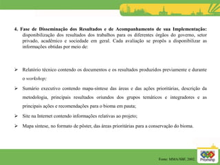 4. Fase de Disseminação dos Resultados e de Acompanhamento de sua Implementação:
disponibilização dos resultados dos trabalhos para os diferentes órgãos do governo, setor
privado, acadêmico e sociedade em geral. Cada avaliação se propôs a disponibilizar as
informações obtidas por meio de:
 Relatório técnico contendo os documentos e os resultados produzidos previamente e durante
o workshop;
 Sumário executivo contendo mapa-síntese das áreas e das ações prioritárias, descrição da
metodologia, principais resultados oriundos dos grupos temáticos e integradores e as
principais ações e recomendações para o bioma em pauta;
 Site na Internet contendo informações relativas ao projeto;
 Mapa síntese, no formato de pôster, das áreas prioritárias para a conservação do bioma.
Fonte: MMA/SBF, 2002.
 