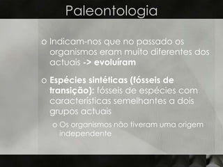 Paleontologia

o Indicam-nos que no passado os
  organismos eram muito diferentes dos
  actuais -> evoluíram

o Espécies sintéticas (fósseis de
  transição): fósseis de espécies com
  características semelhantes a dois
  grupos actuais
  o Os organismos não tiveram uma origem
    independente
 