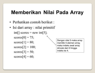 Memberikan Nilai Pada Array
•
•
Perhatikan contoh berikut :
Isi dari array : nilai primitif
int[] scores = new
75;
80;
100;
50;
60;
int[5];
scores[0]
scores[1]
scores[2]
scores[3]
scores[4]
=
=
=
=
=
Dengan nilai 5 maka array
memiliki 5 elemen array,
maka indeks awal array
dimulai dari 0 hingga
indeks ke 4.
 