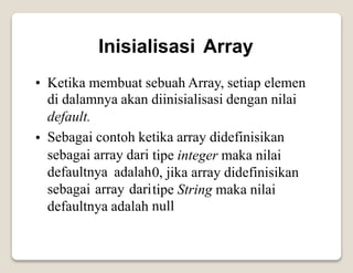 Inisialisasi Array
• Ketika membuat sebuah Array, setiap elemen
di dalamnya akan diinisialisasi dengan nilai
default.
Sebagai contoh ketika array didefinisikan
•
sebagai array dari
defaultnya adalah
sebagai array dari
defaultnya adalah
tipe integer maka nilai
0, jika array didefinisikan
tipe String maka nilai
null
 
