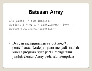 Batasan Array
int list[] = new int[10];
for(int i = 0; i < list.length; i++) {
System.out.println(list[i]);
}
• Dengan menggunakan atribut length,
pemeliharaan kode program menjadi mudah
karena program tidak perlu mengetahui
jumlah eleman Array pada saat kompilasi
 