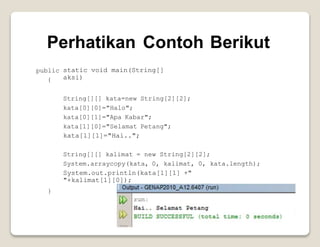 Perhatikan Contoh Berikut
public
{
static void main(String[]
aksi)
String[][] kata=new String[2][2];
kata[0][0]="Halo";
kata[0][1]="Apa Kabar";
kata[1][0]="Selamat Petang";
kata[1][1]="Hai..";
String[][] kalimat = new String[2][2];
System.arraycopy(kata, 0, kalimat, 0, kata.length);
System.out.println(kata[1][1] +"
"+kalimat[1][0]);
}
 