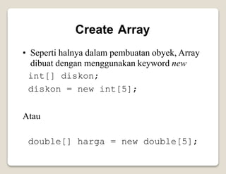 Create Array
• Seperti halnya dalam pembuatan obyek, Array
dibuat dengan menggunakan keyword new
int[] diskon;
diskon = new int[5];
Atau
double[] harga = new double[5];
 