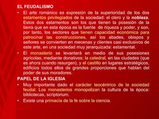 EL FEUDALISMO El arte románico es expresión de la superioridad de los dos  estamentos privilegiados  de la sociedad: el clero y la  nobleza . Estos dos estamentos son los que tienen la posesión de la tierra que en esta época es la fuente  de riqueza y poder, y son, por tanto, los sectores que  tienen capacidad económica para patrocinar las construcciones,  así los abades, obispos y señores se convierten en mecenas y clientes casi exclusivos de este arte, en una sociedad muy jerarquizada: estamental. El  monasterio  se levantará en medio de sus posesiones agrícolas, mediante donativos;  la catedral , en las ciudades (que es ahora cuando resurgen), y  el castillo  en lugares estratégicos, edificios todos ellos de grandes proporciones que hablan del poder de sus moradores.  PAPEL DE LA IGLESIA Muy importante dado el  carácter teocéntrico de la sociedad feudal.   Los monasterios monopolizan  la cultura de la época: bibliotecas, scriptorium. Existe una  primacía de la fe sobre la ciencia.   