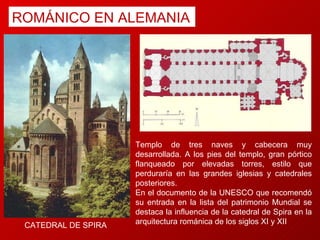 ROMÁNICO EN ALEMANIA CATEDRAL DE SPIRA  Templo de tres naves y cabecera muy desarrollada. A los pies del templo, gran pórtico flanqueado por elevadas torres, estilo que perduraría en las grandes iglesias y catedrales posteriores.  En el documento de la UNESCO que recomendó su entrada en la lista del patrimonio Mundial se destaca la influencia de la catedral de Spira en la arquitectura románica de los siglos XI y XII 