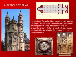CATEDRAL DE WORMS  La planta de forma basilical, presenta tres naves y un amplio transepto en cuyo centro se levanta una gran cúpula con torre. Tras el transepto se encuentra el coro, de forma cuadrada que acaba en un ábside semicircular flanqueado por dos torres circulares.  