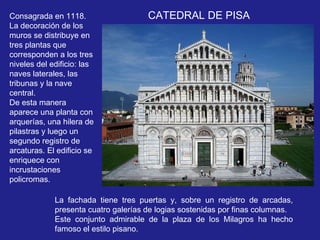 La fachada tiene tres puertas y, sobre un registro de arcadas, presenta cuatro galerías de logias sostenidas por finas columnas.  Este conjunto admirable de la plaza de los Milagros ha hecho famoso el estilo pisano.  CATEDRAL DE PISA Consagrada en 1118. La decoración de los muros se distribuye en tres plantas que corresponden a los tres niveles del edificio: las naves laterales, las tribunas y la nave central.  De esta manera aparece una planta con arquerías, una hilera de pilastras y luego un segundo registro de arcaturas. El edificio se enriquece con incrustaciones policromas.  