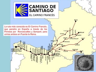 La  ruta más co no cida  es   El   Cami n o Francés , que penetra en España a través de los Pirineos por  Roncesvalles  y  Somport, para unirse ambos en P ue nte  l a Reina. 