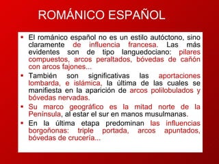 El románico español no es un estilo autóctono, sino claramente  de influencia francesa.  Las  más evidentes son de tipo languedociano :   pilares comp ue stos, arcos peraltados, bóvedas de ca ñ ón con arcos fa jone s...  También son significativas las  aportaciones lombarda, e islámica,  la última de las cuales se manifiesta en la aparición de  arcos polilobulados y bóvedas nervadas.  Su marco geográfico es la mitad norte de la Península , al estar el sur en manos musulmanas .  En l a última etapa predominan  las influencias borgoñonas :  triple portada, arcos apuntados, bóvedas de crucería... ROMÁNICO ESPAÑOL 
