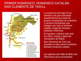PRIMER ROMÁNICO: ROMÁNICO CATALÁN SAN CLEMENTE DE TAHÜLL A comienzos del siglo XI se advierte una gran actividad arquitectónica por parte de grupos compuestos de maestros y canteros lombardos que trabajan por todo el territorio catalán, erigiendo templos bastante uniformes.  El impulsor y difusor este arte fue Oliva, monje y abad del monasterio de Ripoll.  San Clemente de Tahüll se inscribe en este primer románico llamado románico catalán.  Las iglesias del Valle de Bohí son Patrimonio de la Humanidad 