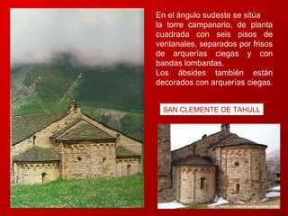 En el ángulo sudeste se sitúa  la torre campanario, de planta cuadrada con seis pisos de ventanales, separados por frisos de arquerías ciegas y con bandas lombardas.  Los ábsides también están decorados con arquerías ciegas.  SAN CLEMENTE DE TAHULL 