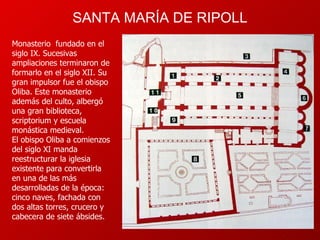 SANTA MARÍA DE RIPOLL Monasterio  fundado en el siglo IX. Sucesivas ampliaciones terminaron de formarlo en el siglo XII. Su gran impulsor fue el obispo Oliba. Este monasterio además del culto, albergó una gran biblioteca, scriptorium y escuela monástica medieval. El obispo Oliba a comienzos del siglo XI manda reestructurar la iglesia existente para convertirla en una de las más desarrolladas de la época: cinco naves, fachada con dos altas torres, crucero y cabecera de siete ábsides.  