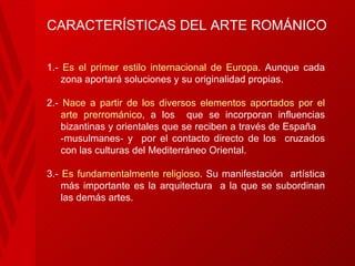 CARACTERÍSTICAS DEL ARTE ROMÁNICO 1.-  Es el primer estilo internacional de Europa.  Aunque cada zona aportará soluciones y su originalidad propias.  2.-  Nace a partir de los diversos elementos aportados por el arte prerrománico , a los  que se incorporan influencias bizantinas y orientales que se reciben a través de España  -musulmanes- y  por el contacto directo de los  cruzados con las culturas del Mediterráneo Oriental. 3.-  Es fundamentalmente religioso . Su manifestación  artística más importante es la   arquitectura  a la que se subordinan las demás artes. 