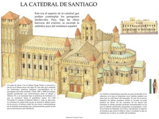 Este era el aspecto de la catedral que podían contemplar los peregrinos medievales. Hoy, bajo las obras barrocas del exterior, se esconde la auténtica joya del románico español. Un siglo de obras. Con el obispo Diego Peláez se proyecta e inicia, en el último tercio del siglo XI, una obra que cambiará las tradiciones artísticas hispanas convirtiéndose en el paradigma del estilo románico. Entre 1087 y 1088 los trabajos quedan paralizados por desavenencias entre el obispo y Alfonso VI, y se reanudan bajo la prelatura de Gelmírez, en que se construyó hasta el penúltimo tramo. En 1168 Fernando II contrata al Maestro Mateo y, bajo su dirección, se construye la cripta sobre la que se asienta el último tramo de las naves y el pórtico entre las dos torres, conformándose así la fachada monumental que, posteriormente quedó oculta por la obra barroca del Obradoiro. LA CATEDRAL DE SANTIAGO La catedral compostelana presenta un gran desarrollo de la cabecera, en la que se disponían cinco capillas radiales con otras dos en cada brazo del transepto. Es uno de los pocos ejemplos de iglesia románica donde se levanta un gran número de torres. En los extremos de los brazos del transepto se abrían grandes portadas monumentales en las que se tallaron intrincados programas iconográficos, como en la Puerta de Platerías, en el brazo meridional. El aspecto de fortaleza que tenía el edificio viene a constatar lo que en realidad era, es decir, el castillo del arzobispo. Ilustración: Fernando Aznar 