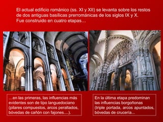 En la última etapa predominan las influencias borgoñonas  (triple portada, arcos apuntados, bóvedas de crucería...  El actual edificio románico (ss. XI y XII) se levanta sobre los restos de dos antiguas basílicas prerrománicas de los siglos IX y X.  Fue construido en cuatro etapas… … en las primeras, las influencias más evidentes son de tipo languedociano (pilares compuestos, arcos peraltados, bóvedas de cañón con fajones....).  