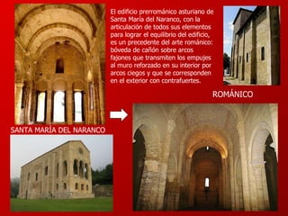 El edificio prerrománico asturiano de Santa María del Naranco, con la articulación de todos sus elementos para lograr el equilibrio del edificio, es un precedente del arte románico: bóveda de cañón sobre arcos fajones que transmiten los empujes al muro reforzado en su interior por arcos ciegos y que se corresponden en el exterior con contrafuertes. SANTA MARÍA DEL NARANCO ROMÁNICO 