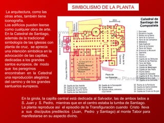 La arquitectura, como las otras artes, también tiene iconografía.  Los edificios pueden leerse como cualquier obra de arte.  En la Catedral de Santiago, además de la tradicional simbología de las iglesias con planta de cruz,  se aprecia una intención simbólica en la advocación de las capillas, dedicadas a los grandes santos europeos. de  modo  que  los peregrinos  encontraban  en  la  Catedral  una reproducción alegórica del camino y de los grandes santuarios europeos.  En la girola, la capilla central está dedicada al Salvador, las de ambos lados a  S. Juan y  S. Pedro,  mientras que en el centro estaba la tumba de Santiago.  La planta reproduce así  el episodio de la Transfiguración cuando  Cristo  lleva  a  sus  discípulos predilectos  (Juan,  Pedro  y Santiago) al monte Tabor para manifestarse en su aspecto divino. SIMBOLISMO DE LA PLANTA  