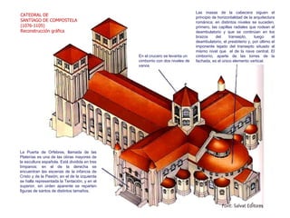 Las masas de la cabecera siguen el principio de horizontalidad de la arquitectura románica; en distintos niveles se suceden, primero, las capillas radiales que rodean el deambulatorio y que se continúan en los brazos del transepto, luego el deambulatorio, el presbiterio y, por último el imponente tejado del transepto situado al mismo nivel que  el de la nave central. El cimborrio, aparte de las torres de la fachada, es el único elemento vertical. CATEDRAL DE SANTIAGO DE COMPOSTELA  (1076-1105) Reconstrucción gráfica En el crucero se levanta un cimborrio con dos niveles de vanos La Puerta de Orfebres, llamada de las Platerías es una de las obras mayores de la escultura española. Está dividida en tres tímpanos: en el de la derecha se encuentran las escenas de la infancia de Cristo y de la Pasión; en el de la izquierda se halla representada la Tentación, y en el superior, sin orden aparente se reparten figuras de santos de distintos tamaños. 
