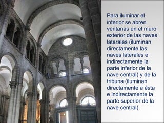Para iluminar el interior se abren ventanas en el muro exterior de las naves laterales (iluminan directamente las naves laterales e indirectamente la parte inferior de la nave central) y de la tribuna (iluminan directamente a ésta e indirectamente la parte superior de la nave central).  