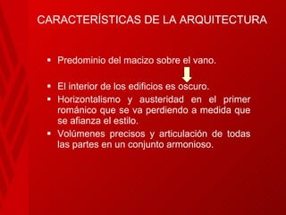 CARACTERÍSTICAS DE LA ARQUITECTURA Predominio del macizo sobre el vano.   El interior de los edificios es oscuro.   Horizontalismo  y austeridad en el primer románico que se va perdiendo a medida que se afianza el estilo.   Volúmenes precisos y articulación de todas las partes en un conjunto armonioso. 