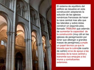 El sistema de equilibrio del edificio se resuelve en esta construcción adoptando la solución de las iglesias románicas francesas de hacer la nave central mas alta que las laterales y sobre éstas construir un segundo piso, llamado  TRIBUNA   que además de  aumentar la capacidad  de la construcción  (muy útil en las iglesias de peregrinación por tener que albergar a grandes masas de peregrinos), cumple un papel técnico ya que la bóveda que la cubre (de cuarto de cañón)  sirve de apoyo a las bóvedas de la nave central y transmite sus empujes a los muros y contrafuertes exteriores.  