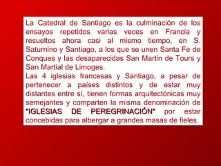 La Catedral de Santiago es la culminación de los ensayos repetidos varias veces en Francia y resueltos ahora casi al mismo tiempo, en S. Saturnino y Santiago, a los que se unen Santa Fe de Conques y las desaparecidas San Martin de Tours y San Martial de Limoges. Las 4 iglesias francesas y Santiago, a pesar de pertenecer a países distintos y de estar muy distantes entre sí, tienen formas arquitectónicas muy semejantes y comparten la misma denominación de  "IGLESIAS DE PEREGRINACIÓN"  por estar concebidas para albergar a grandes masas de fieles. 