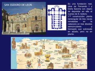 Es una fundación real, obra de Fernando I y Doña Sancha con objeto de depositar en ella el cuerpo de S. Isidoro.  1ª construcción: planta rectangular de tres naves rematadas en la cabecera en tres ábsides semicirculares y transepto que sobresale en alzado, pero no en planta. SAN ISIDORO DE LEON 