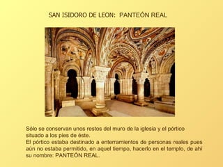 Sólo se conservan unos restos del muro de la iglesia y el pórtico situado a los pies de éste.  El pórtico estaba destinado a enterramientos de personas reales pues aún no estaba permitido, en aquel tiempo, hacerlo en el templo, de ahí su nombre: PANTEÓN REAL.  SAN ISIDORO DE LEON:  PANTEÓN REAL 