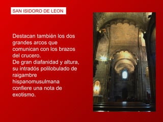 Destacan también los dos grandes arcos que comunican con los brazos del crucero.  De gran diafanidad y altura, su intradós polilobulado de raigambre hispanomusulmana confiere una nota de exotismo. SAN ISIDORO DE LEON 