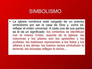 SIMBOLISMO La iglesia románica está cargada de un preciso simbolismo por ser la casa de Dios y, como tal, reflejar el orden universal. A cada una de sus partes se le da un significado :  los cimientos se identifican con el mismo Cristo, soporte de la Iglesia; las columnas y los pilares son los apóstoles y los profetas; las baldosas representan a los fieles y los sillares a las almas; los tramos rectos simbolizan lo terrenal, las bóvedas reflejan lo divino… .  