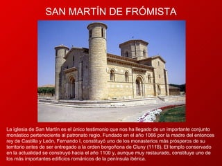 SAN  MARTÍN DE FRÓMISTA La iglesia de San Martín es el único testimonio que nos ha llegado de un importante conjunto monástico perteneciente al patronato regio. Fundado en el año 1066 por la madre del entonces rey de Castilla y León, Fernando I, constituyó uno de los monasterios más prósperos de su territorio antes de ser entregado a la orden borgoñona de Cluny (1118). El templo conservado en la actualidad se construyó hacia el año 1100 y, aunque muy restaurado, constituye uno de los más importantes edificios románicos de la península ibérica.  