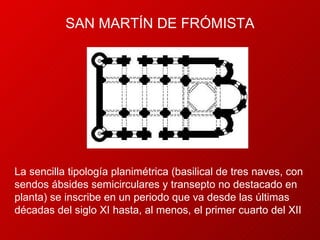 SAN  MARTÍN DE FRÓMISTA La sencilla tipología planimétrica (basilical de tres naves, con sendos ábsides semicirculares y transepto no destacado en planta) se inscribe en un periodo que va desde las últimas décadas del siglo XI hasta, al menos, el primer cuarto del XII 