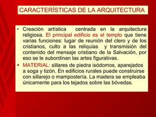CARACTERÍSTICAS DE LA ARQUITECTURA Creación artística  centrada en la arquitectura religiosa.  El principal edificio es el templo  que tiene varias funciones: lugar de reunión del clero y de los cristianos, culto a las reliquias  y transmisión del contenido del mensaje cristiano de la Salvación, por eso se le subordinan las artes figurativas. MATERIAL:  sillares de piedra  isódomos, aparejados a soga y tizón. En edificios rurales puede construirse con sillarejo o mampostería. La madera se empleaba únicamente para los tejados sobre las bóvedas.  