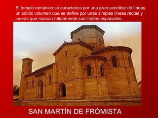 SAN  MARTÍN DE FRÓMISTA El templo románico se caracteriza por una gran sencillez de líneas, un sólido volumen que se define por unas simples líneas rectas y curvas que marcan nítidamente sus límites espaciales.  