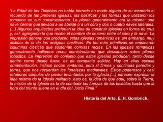 “ La Edad de las Tinieblas no había borrado en modo alguno de su memoria el recuerdo de las primeras iglesias, las basílicas y las formas que utilizaron los romanos en sus construcciones. La planta generalmente era la misma: una nave central que llevaba a un ábside o a un coro y dos o cuatro naves laterales. (...) Algunos arquitectos preferían la idea de construir iglesias en forma de cruz y, así, agregaron lo que recibe el nombre de crucero entre el coro y la nave. La impresión general que producen estas iglesias románicas es, sin embargo, muy distinta de la de las antiguas basílicas. En las más primitivas se emplearon columnas clásicas que sostenían cornisas rectas. En las iglesias románicas generalmente hallamos arcos semicirculares que descansan sobre pilares robustos. La impresión de conjunto que estas iglesias producen, tanto desde dentro como desde fuera, es de compacta solidez. Hay en ellas escasa ornamentación, incluso pocas ventanas, pero sí firmes y continuas paredes y torres, que nos recuerdan las fortalezas medievales. Estos poderosos y casi retadores cúmulos de piedra levantados por la Iglesia,(...) parecen expresar la idea misma de la Iglesia militante, esto es, la idea de que aquí, sobre la Tierra, la misión de la Iglesia es la de combatir las fuerzas de las tinieblas hasta que la hora del triunfo suene en el día del Juicio Final.”   Historia del Arte. E. H. Gombrich.  