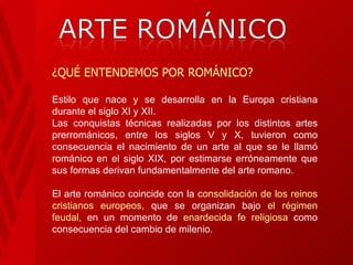 ¿QUÉ ENTENDEMOS POR ROMÁNICO? Estilo que nace y se desarrolla en la Europa cristiana durante el siglo XI y XII.  Las conquistas técnicas realizadas por los distintos artes prerrománicos, entre los siglos V y X, tuvieron como consecuencia el nacimiento de un arte al que se le llamó románico en el siglo XIX, por estimarse erróneamente que sus formas derivan fundamentalmente del arte romano. El arte románico coincide con la  consolidación de los reinos cristianos europeos,  que se organizan bajo  el régimen feudal,  en un momento de  enardecida fe religiosa  como consecuencia del cambio de milenio. 
