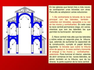 En las iglesias que tienen tres o más naves: se contraponen unas bóvedas con otras. Para ello se adoptaron varias soluciones:  1. - Se contrarresta la bóveda   de la nave principal con las laterales, también  cubiertas con bóvedas, apoyadas a su vez en los muros y contrafuertes.  En este caso la nave central permanece ciega, sin vanos, mientras que son las laterales las que permiten la iluminación  del templo. 2.-Nave central más alta que las laterales y sobre estas un segundo piso, la  tribuna, que, además de aumentar la capacidad de la construcción, cumple el papel técnico siguiente:  la bóveda que cubre la tribuna sirve de apoyo a  la nave central y transmite el empuje a los muros y  contrafuertes  exteriores.  Para iluminar el interior, además de abrir ventanas en las  naves laterales, se abren también en la tribuna, que da luz directa  la parte superior de la nave central . 