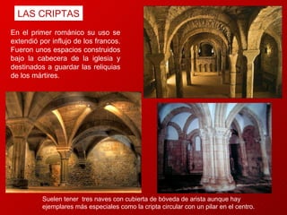 LAS CRIPTAS En el primer románico su uso se extendió por influjo de los francos.  Fueron unos espacios construidos bajo la cabecera de la iglesia y destinados a guardar las reliquias de los mártires.  Suelen tener  tres naves con cubierta de bóveda de arista aunque hay ejemplares más especiales como la cripta circular con un pilar en el centro.  