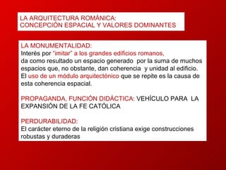LA ARQUITECTURA ROMÁNICA: CONCEPCIÓN ESPACIAL Y VALORES DOMINANTES LA MONUMENTALIDAD: Interés por  “imitar” a los grandes edificios romanos, da como resultado un espacio generado  por la suma de muchos espacios que, no obstante, dan coherencia  y unidad al edificio.  El  uso de un módulo arquitectónico  que se repite es la causa de esta coherencia espacial. PROPAGANDA, FUNCIÓN DIDÁCTICA:  VEHÍCULO PARA  LA  EXPANSIÓN DE LA FE CATÓLICA  PERDURABILIDAD: El carácter eterno de la religión cristiana exige construcciones  robustas y duraderas 