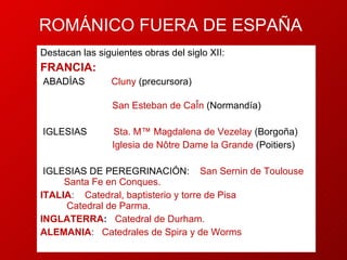 ROMÁNICO FUERA DE ESPAÑA Destacan las siguientes obras del siglo XII: FRANCIA:  Cluny   (precursora)  San Esteban de Caën  (Normandía) Sta. Mª Magdalena de Vezelay  (Borgoña) Iglesia de Nôtre Dame la Grande  (Poitiers)  iglesias de peregrinación:  San Sernin de Toulouse  Santa Fe en Conques.  ITALIA :  Catedral, baptisterio y torre de Pisa  Catedral de Parma.  INGLATERRA :  Catedral de Durham.  ALEMANIA :  Catedrales de Spira y de Worms  abadías   iglesias  