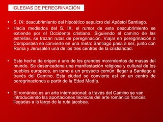 IGLESIAS DE PEREGRINACIÓN S. IX: descubrimiento del hipotético sepulcro del Apóstol Santiago. Hacia mediados del S. IX, el rumor de este descubrimiento se extiende por el Occidente cristiano. Siguiendo el camino de las estrellas, se trazan rutas de peregrinación. Viajar en peregrinación a Compostela se convierte en una meta: Santiago pasa a ser, junto con Roma y Jerusalén una de los tres centros de la cristiandad. Este hecho da origen a uno de los grandes movimientos de masas del mundo. Se desencadena una manifestación religiosa y cultural de los pueblos europeos, en torno a un proyecto común: llegar a Santiago a través del Camino. Esta ciudad se convierte así en un centro de peregrinaciones a partir de la Edad Medía. El románico es un arte internacional:   a través del Camino se van introduciendo las aportaciones técnicas del arte románico francés llegadas a lo largo de la ruta jacobea. 