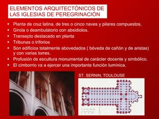 ELEMENTOS ARQUITECTÓNICOS DE LAS IGLESIAS DE PEREGRINACIÓN Planta de cruz latina, de tres o cinco naves y pilares compuestos. G irola o deambulatorio con absidiolos. T ransepto destacado  en planta T ribunas o triforios  Son edificios totalmente abovedados ( bóveda de cañón y de aristas) y con varias torres. Profusión de escultura monumental de carácter docente y simbólico.   El cimborrio va a ejercer una importante función lumínica. ST. SERNIN, TOULOUSE 