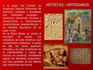 A lo largo del Camino se desplazan talleres itinerantes de pedreros, canteros y escultores que realizaban encargos  aportando soluciones técnicas y constructivas y transmitiendo características arquitectónicas y de modelos figurativos de un lugar a otro.  En la Edad Media no existe el concepto de artista. Los creadores del arte románico son considerados artesanos. A pesar de ello, las obras aparecen firmadas y se deja constancia de la individualidad a través de marcas de canteros, verdaderos signos de identidad corporativa, que han quedado en los sillares que conforman los muros. ARTISTAS - ARTESANOS 