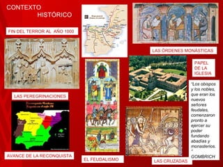 FIN DEL TERROR AL  AÑO 1000 LAS ÓRDENES MONÁSTICAS LAS PEREGRINACIONES EL FEUDALISMO LAS CRUZADAS AVANCE DE LA RECONQUISTA CONTEXTO  HISTÓRICO PAPEL DE LA IGLESIA “ Los obispos y los nobles, que eran los nuevos señores feudales, comenzaron pronto a ejercer su poder fundando abadías y monasterios.” GOMBRICH 