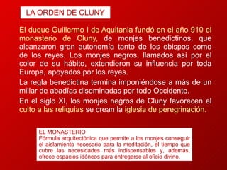LA ORDEN DE CLUNY El duque Guillermo I de Aquitania fundó en el año 910 el monasterio de Cluny,  de monjes benedictinos, que alcanzaron gran autonomía tanto de los obispos como de los reyes. Los monjes negros, llamados así por el color de su hábito, extendieron su influencia por toda Europa, apoyados por los reyes.  La regla benedictina termina imponiéndose a más de un millar de abadías diseminadas por todo Occidente.  En el siglo XI, los monjes negros de Cluny favorecen el  culto a las reliquias  se crean la   iglesia de peregrinación. EL MONASTERIO Fórmula arquitectónica que permite a los monjes conseguir el aislamiento necesario para la meditación, el tiempo que cubre las necesidades más indispensables y, además, ofrece espacios idóneos para entregarse al oficio divino. 
